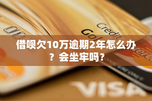 借呗欠10万逾期2年怎么办？会坐牢吗？