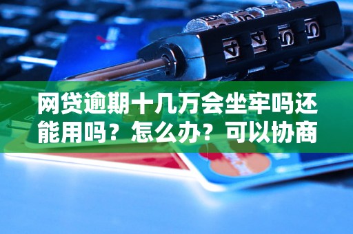 网贷逾期十几万会坐牢吗还能用吗？怎么办？可以协商还本金吗？