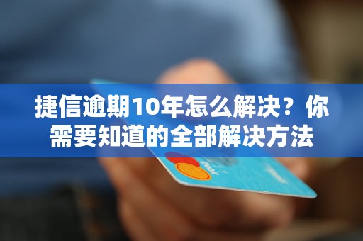 捷信逾期10年怎么解决？你需要知道的全部解决方法