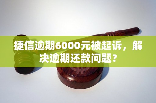 捷信逾期6000元被起诉，解决逾期还款问题？