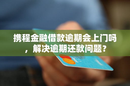 携程金融借款逾期会上门吗，解决逾期还款问题？