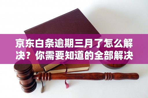 京东白条逾期三月了怎么解决？你需要知道的全部解决方法