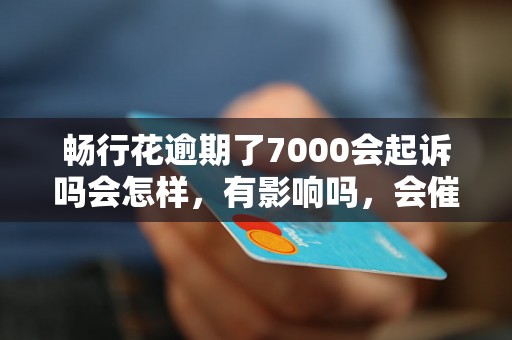 畅行花逾期了7000会起诉吗会怎样，有影响吗，会催收吗？