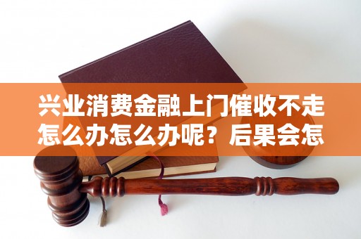 兴业消费金融上门催收不走怎么办怎么办呢？后果会怎样？