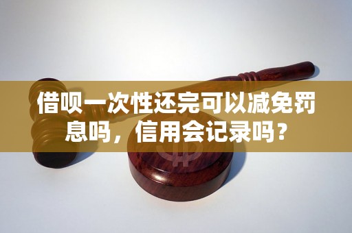 借呗一次性还完可以减免罚息吗，信用会记录吗？