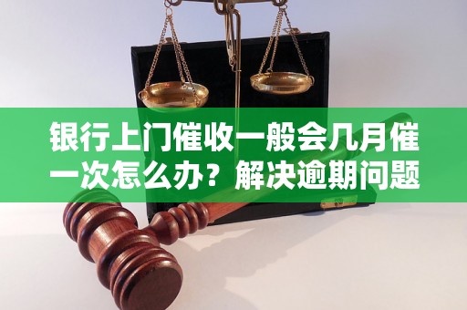 银行上门催收一般会几月催一次怎么办？解决逾期问题的有效方法分享