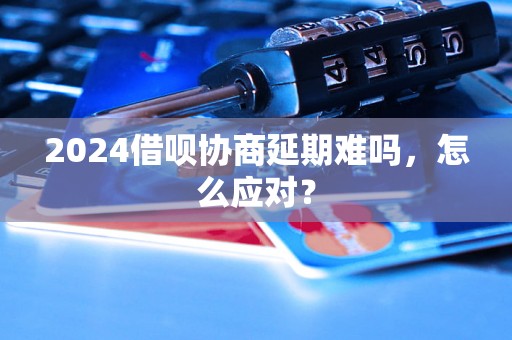 2024借呗协商延期难吗，怎么应对？