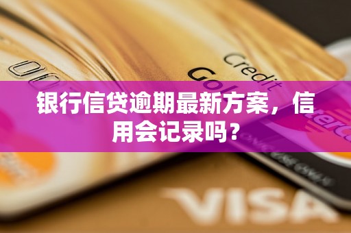 银行信贷逾期最新方案，信用会记录吗？