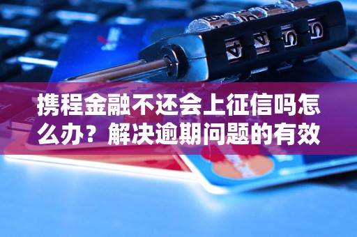 携程金融不还会上征信吗怎么办？解决逾期问题的有效方法分享