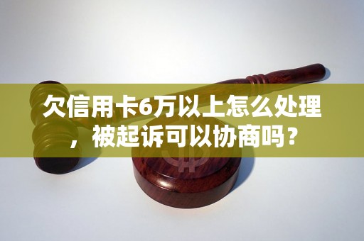 欠信用卡6万以上怎么处理，被起诉可以协商吗？