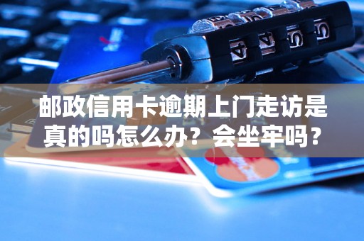 邮政信用卡逾期上门走访是真的吗怎么办？会坐牢吗？