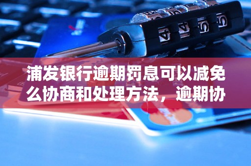 浦发银行逾期罚息可以减免么协商和处理方法，逾期协商技巧分享