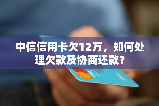 中信信用卡欠12万，如何处理欠款及协商还款？