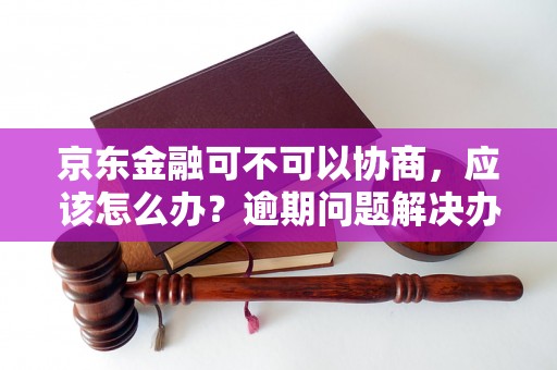 京东金融可不可以协商，应该怎么办？逾期问题解决办法