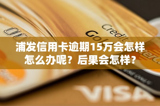 浦发信用卡逾期15万会怎样怎么办呢？后果会怎样？