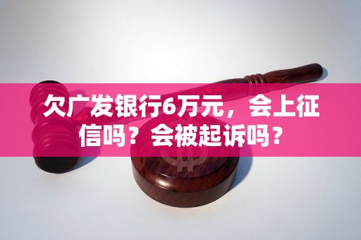 欠广发银行6万元，会上征信吗？会被起诉吗？