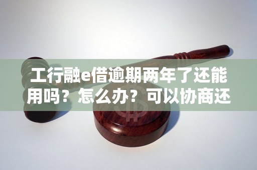 工行融e借逾期两年了还能用吗？怎么办？可以协商还本金吗？