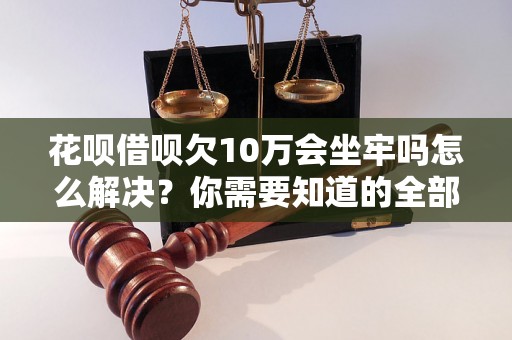 花呗借呗欠10万会坐牢吗怎么解决？你需要知道的全部解决方法