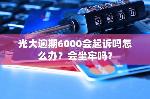 光大逾期6000会起诉吗怎么办？会坐牢吗？