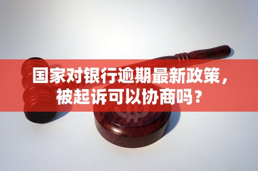 国家对银行逾期最新政策，被起诉可以协商吗？