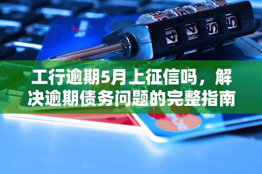 工行逾期5月上征信吗，解决逾期债务问题的完整指南