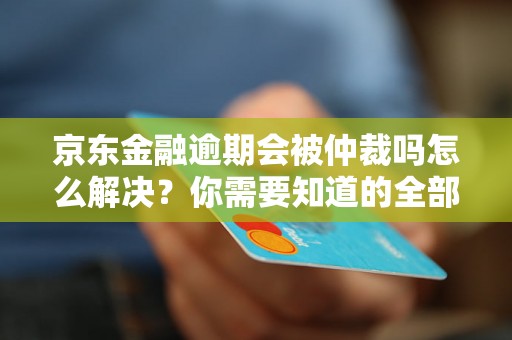 京东金融逾期会被仲裁吗怎么解决？你需要知道的全部解决方法