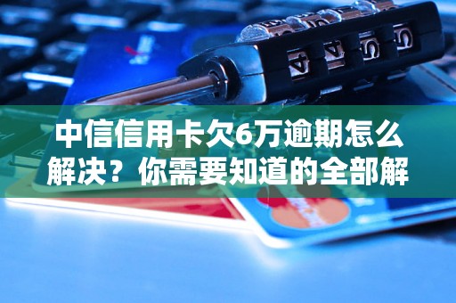 中信信用卡欠6万逾期怎么解决？你需要知道的全部解决方法