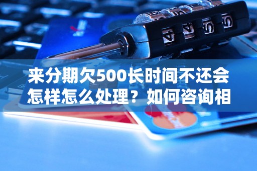 来分期欠500长时间不还会怎样怎么处理？如何咨询相关问题？