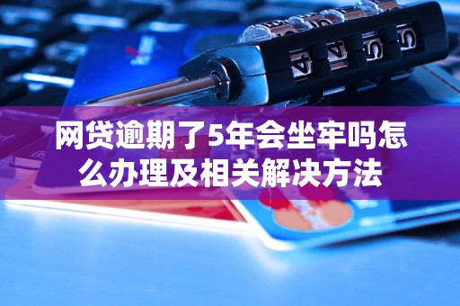 网贷逾期了5年会坐牢吗怎么办理及相关解决方法