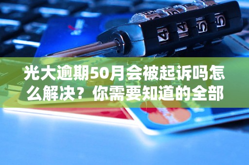 光大逾期50月会被起诉吗怎么解决？你需要知道的全部解决方法