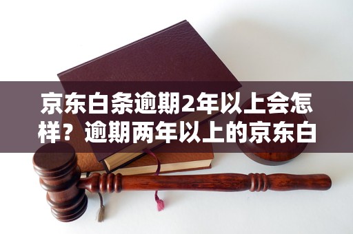 京东白条逾期2年以上会怎样？逾期两年以上的京东白条处理流程