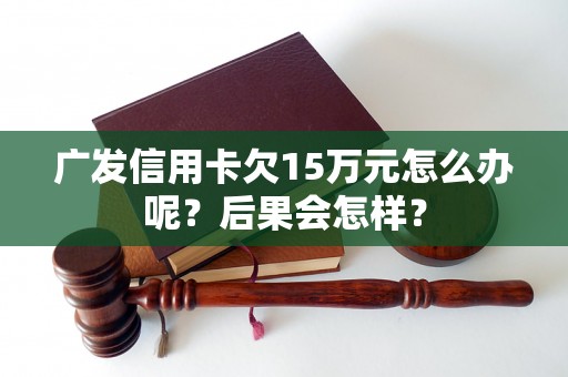 广发信用卡欠15万元怎么办呢？后果会怎样？