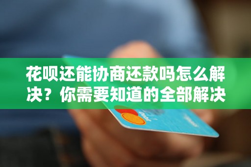 花呗还能协商还款吗怎么解决？你需要知道的全部解决方法