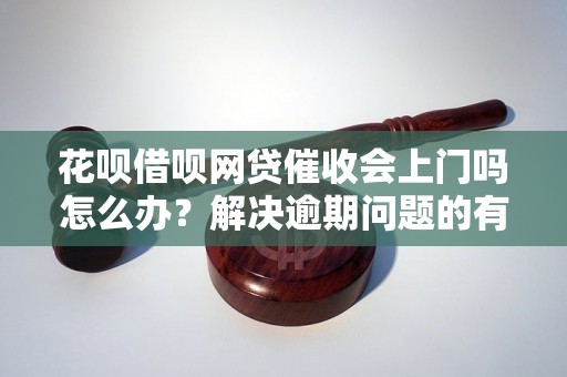 花呗借呗网贷催收会上门吗怎么办？解决逾期问题的有效方法分享