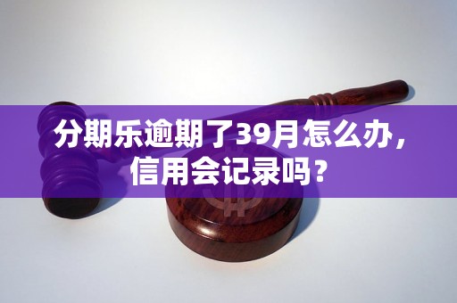 分期乐逾期了39月怎么办，信用会记录吗？