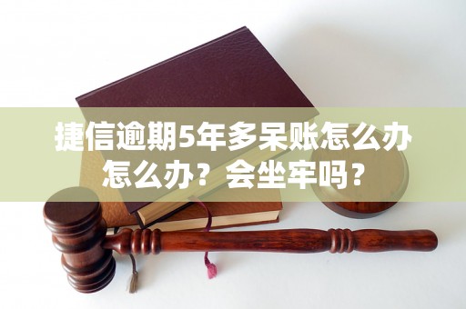 捷信逾期5年多呆账怎么办怎么办？会坐牢吗？