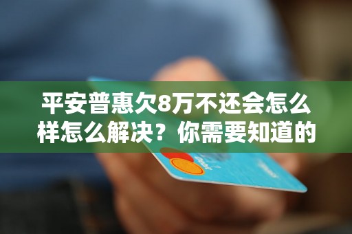 平安普惠欠8万不还会怎么样怎么解决？你需要知道的全部解决方法