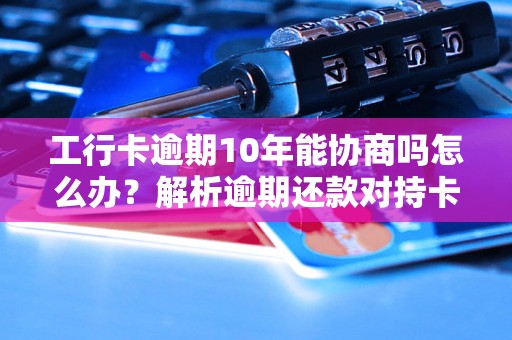 工行卡逾期10年能协商吗怎么办？解析逾期还款对持卡人的影响