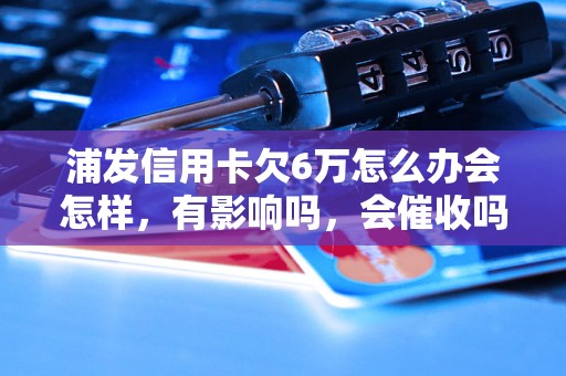 浦发信用卡欠6万怎么办会怎样，有影响吗，会催收吗？