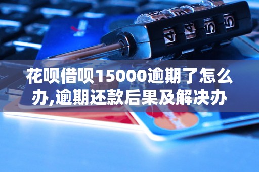 花呗借呗15000逾期了怎么办,逾期还款后果及解决办法