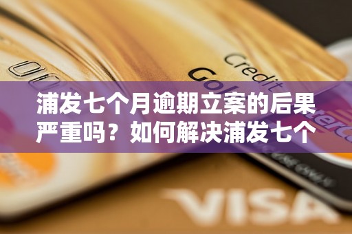 浦发七个月逾期立案的后果严重吗？如何解决浦发七个月逾期立案问题？