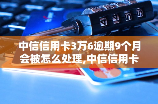 中信信用卡3万6逾期9个月会被怎么处理,中信信用卡逾期后果严重吗