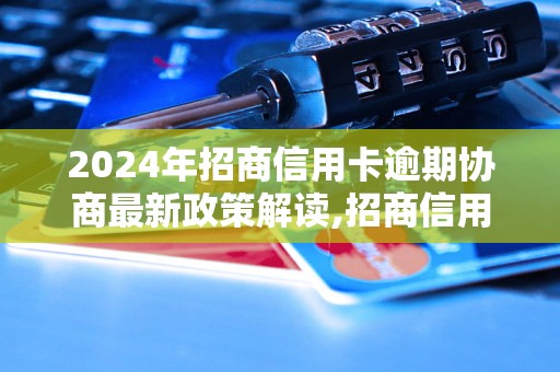 2024年招商信用卡逾期协商最新政策解读,招商信用卡逾期协商注意事项