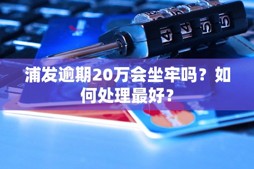 浦发逾期20万会坐牢吗？如何处理最好？