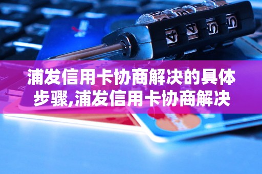 浦发信用卡协商解决的具体步骤,浦发信用卡协商解决的常见问题