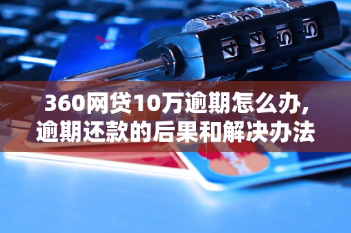 360网贷10万逾期怎么办,逾期还款的后果和解决办法