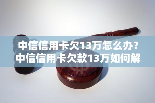 中信信用卡欠13万怎么办？中信信用卡欠款13万如何解决？