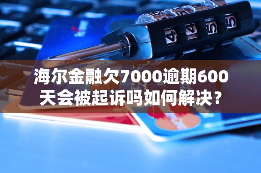 海尔金融欠7000逾期600天会被起诉吗如何解决？