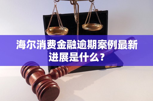 海尔消费金融逾期案例最新进展是什么？