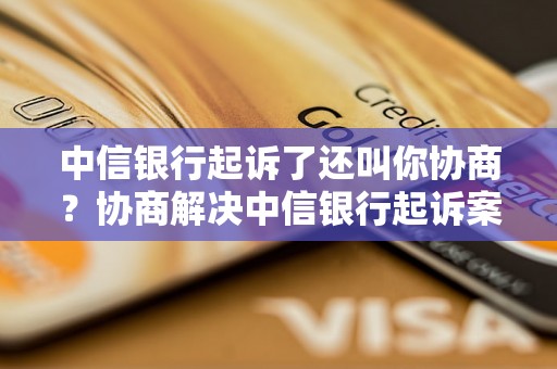 中信银行起诉了还叫你协商？协商解决中信银行起诉案件的方法